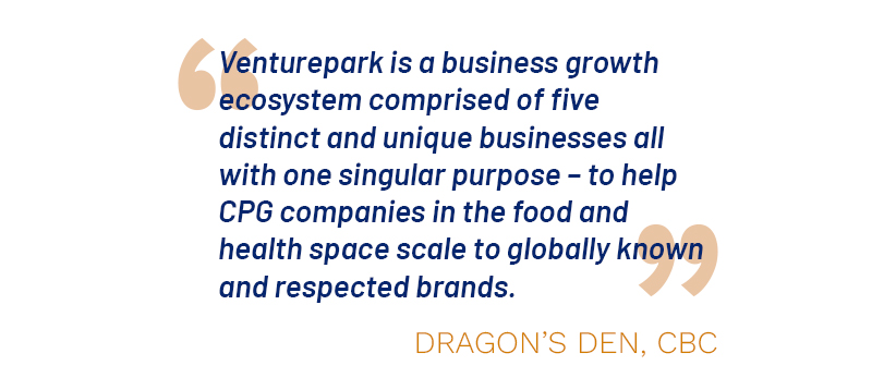 "Venturepark is a business growth ecosystem comprised of five distinct and unique businesses all with one singular purpose -- to help CPG companies in the food and health space scale to global known and respected brands." ~ Dragons Den, CBC