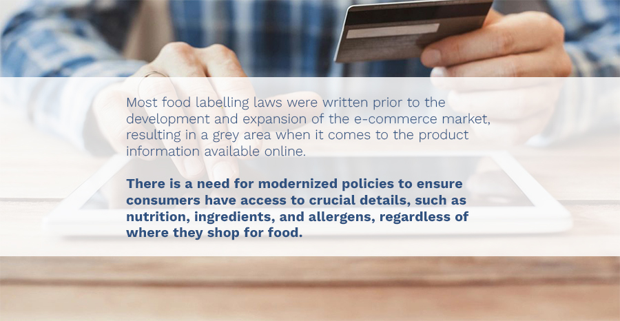 "Most food labelling laws were written prior to the development and expansion of the e-commerce market, resulting in a grey area when it comes to the product information available online. There is a need for modernized policies to ensure consumers have access to crucial details, such as nutrition, ingredients, and allergens, regardless of where they shop for food."