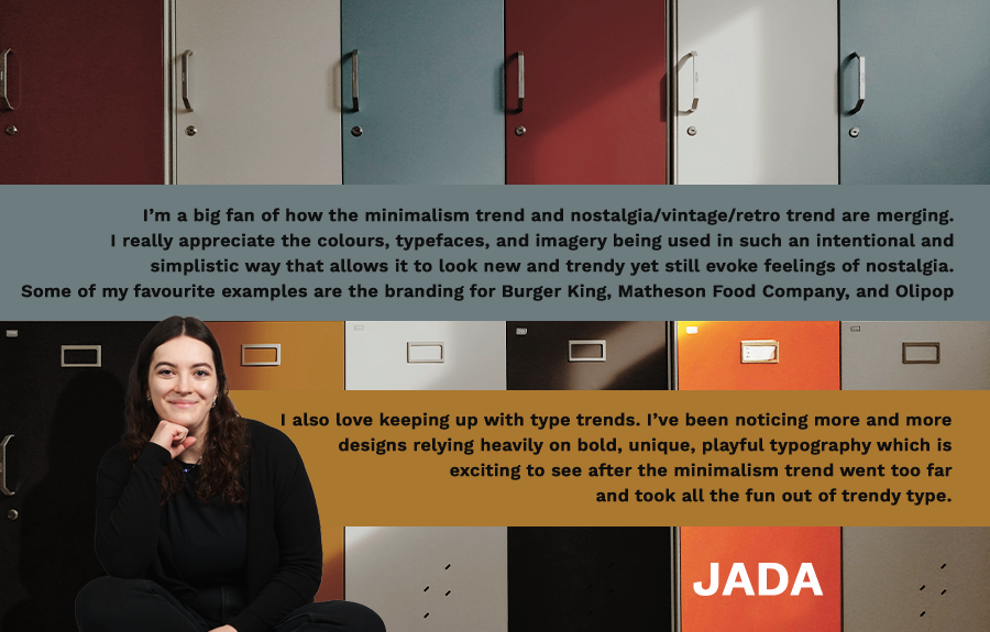 Photograph of Jada with caption beside: I’m a big fan of how the minimalism trend and nostalgia/vintage/retro trend are merging. I really appreciate the colours, typefaces, and imagery being used in such an intentional and simplistic way that allows it to look new and trendy yet still evoke feelings of nostalgia. Some of my favourite examples are the branding for Burger King, Matheson Food Company, and Olipop. I also love keeping up with type trends. I’ve been noticing more and more designs relying heavily on bold, unique, playful typography which is exciting to see after the minimalism trend went too far and took all the fun out of trendy type.